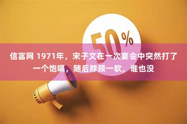 信富网 1971年，宋子文在一次宴会中突然打了一个饱嗝，随后脖颈一软，谁也没