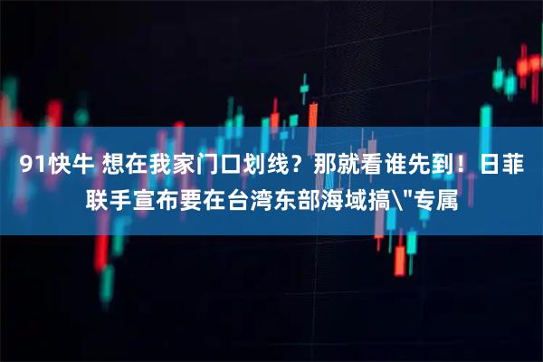 91快牛 想在我家门口划线？那就看谁先到！日菲联手宣布要在台湾东部海域搞＂专属