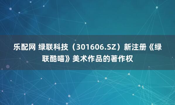 乐配网 绿联科技（301606.SZ）新注册《绿联酷喵》美术作品的著作权