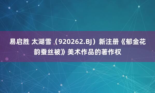 易启胜 太湖雪（920262.BJ）新注册《郁金花韵蚕丝被》美术作品的著作权