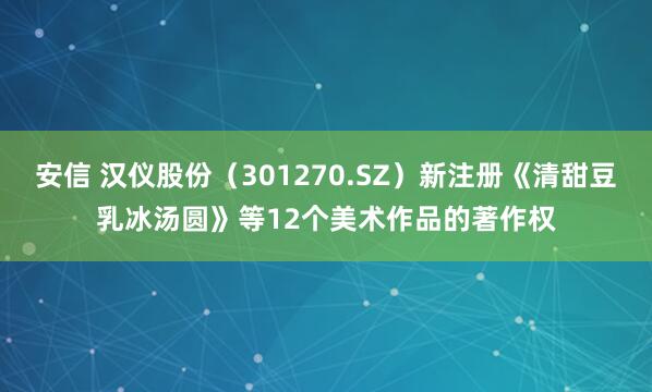 安信 汉仪股份（301270.SZ）新注册《清甜豆乳冰汤圆》等12个美术作品的著作权