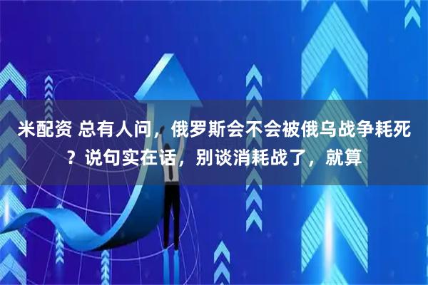 米配资 总有人问，俄罗斯会不会被俄乌战争耗死？说句实在话，别谈消耗战了，就算