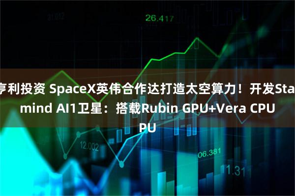 亨利投资 SpaceX英伟合作达打造太空算力！开发Starmind AI1卫星：搭载Rubin GPU+Vera CPU