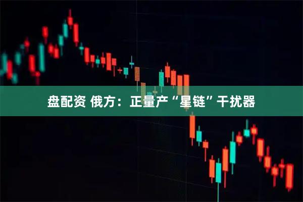 盘配资 俄方：正量产“星链”干扰器