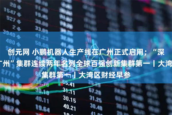 创元网 小鹏机器人生产线在广州正式启用；“深圳—香港—广州”集群连续两年名列全球百强创新集群第一丨大湾区财经早参
