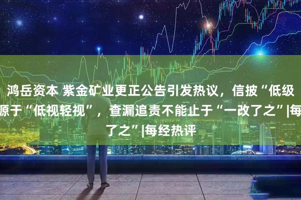 鸿岳资本 紫金矿业更正公告引发热议，信披“低级错误”源于“低视轻视”，查漏追责不能止于“一改了之”|每经热评